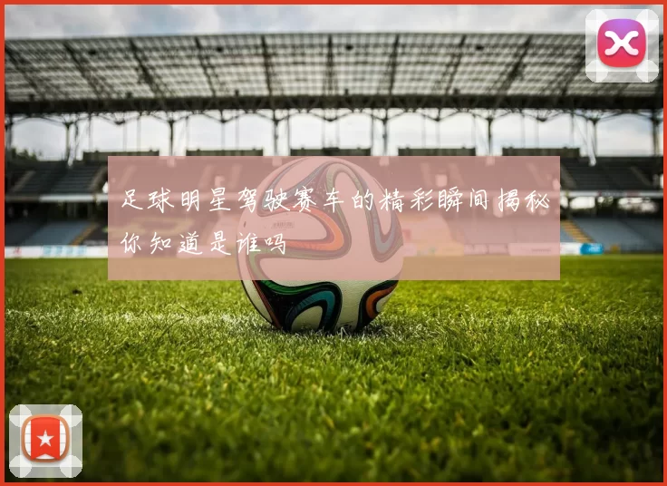 足球明星驾驶赛车的精彩瞬间揭秘你知道是谁吗