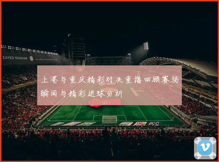 上港与重庆精彩对决重播回顾赛场瞬间与精彩进球分析