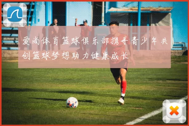 爱尚体育篮球俱乐部携手青少年共创篮球梦想助力健康成长